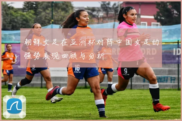朝鲜女足在亚洲杯对阵中国女足的强势表现回顾与分析