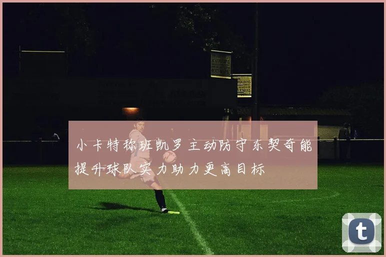 小卡特称班凯罗主动防守东契奇能提升球队实力助力更高目标