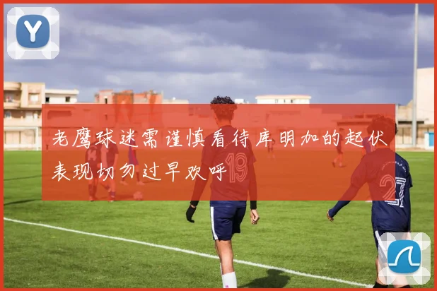 老鹰球迷需谨慎看待库明加的起伏表现切勿过早欢呼