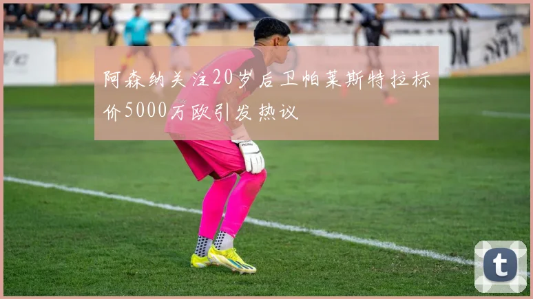 阿森纳关注20岁后卫帕莱斯特拉标价5000万欧引发热议