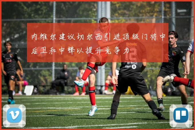 内维尔建议切尔西引进顶级门将中后卫和中锋以提升竞争力