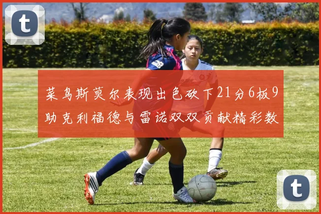 菜鸟斯莫尔表现出色砍下21分6板9助克利福德与雷诺双双贡献精彩数据