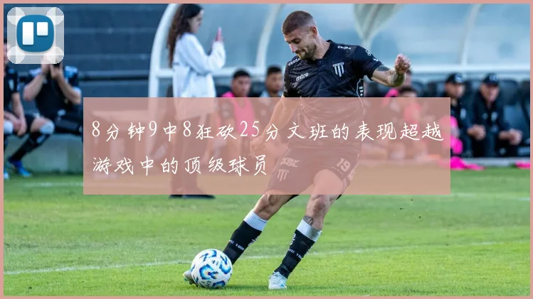 8分钟9中8狂砍25分文班的表现超越游戏中的顶级球员