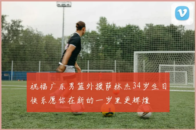 祝福广东男篮外援萨林杰34岁生日快乐愿你在新的一岁里更辉煌