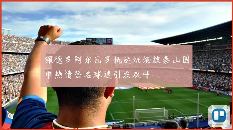 佩德罗阿尔瓦罗抵达机场披泰山围巾热情签名球迷引发欢呼