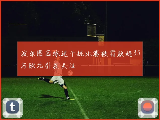 波尔图因球迷干扰比赛被罚款超35万欧元引发关注
