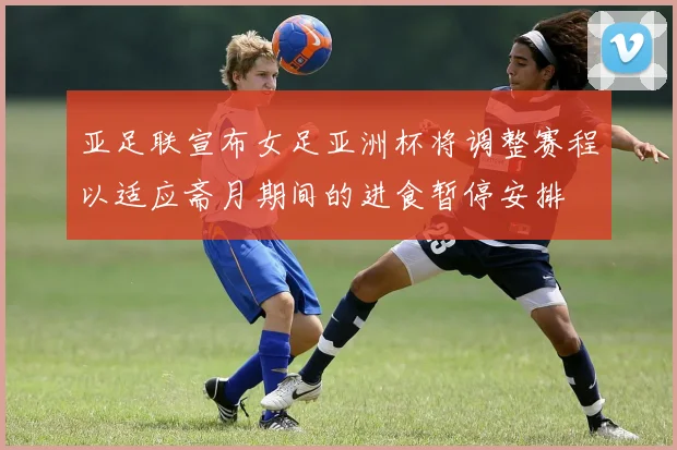 亚足联宣布女足亚洲杯将调整赛程以适应斋月期间的进食暂停安排