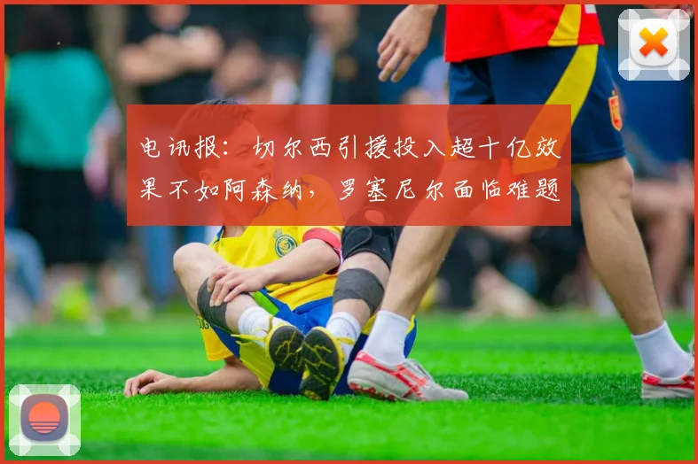 电讯报：切尔西引援投入超十亿效果不如阿森纳，罗塞尼尔面临难题