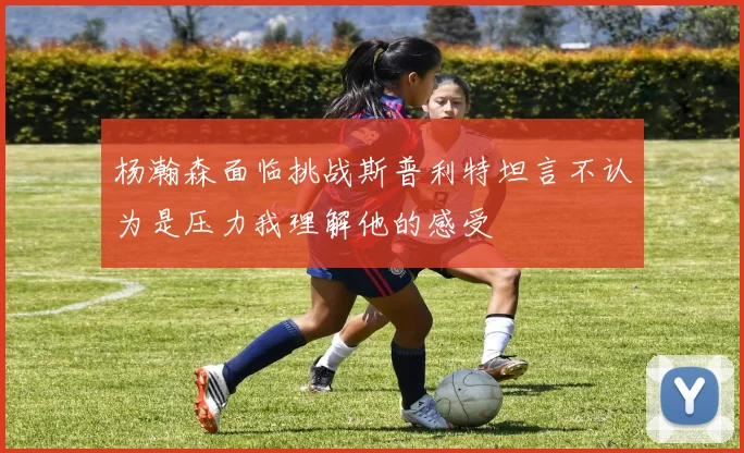 杨瀚森面临挑战斯普利特坦言不认为是压力我理解他的感受