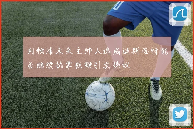 利物浦未来主帅人选成谜斯洛特能否继续执掌教鞭引发热议