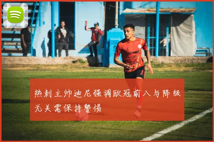 热刺主帅迪尼强调欧冠前八与降级无关需保持警惕