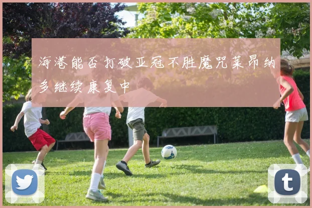 海港能否打破亚冠不胜魔咒莱昂纳多继续康复中