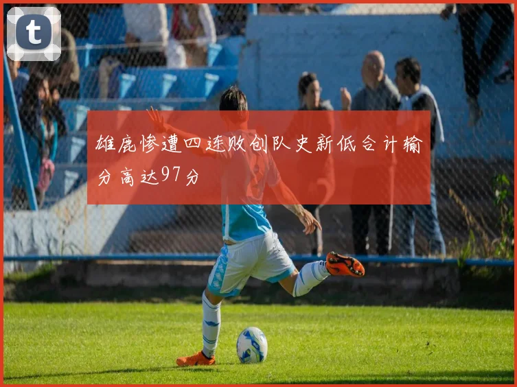 雄鹿惨遭四连败创队史新低合计输分高达97分