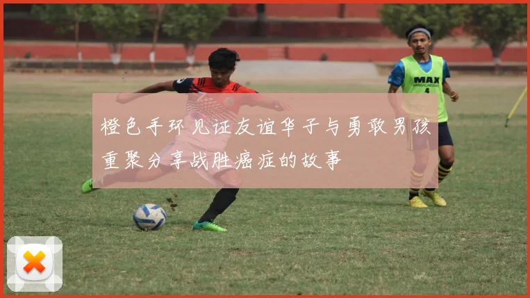 橙色手环见证友谊华子与勇敢男孩重聚分享战胜癌症的故事