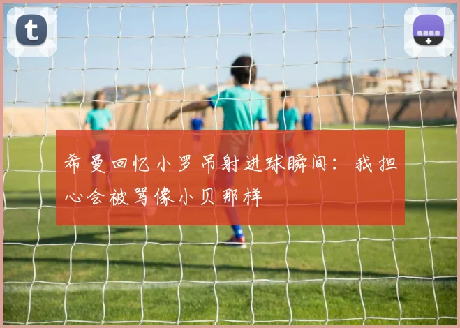 希曼回忆小罗吊射进球瞬间：我担心会被骂像小贝那样