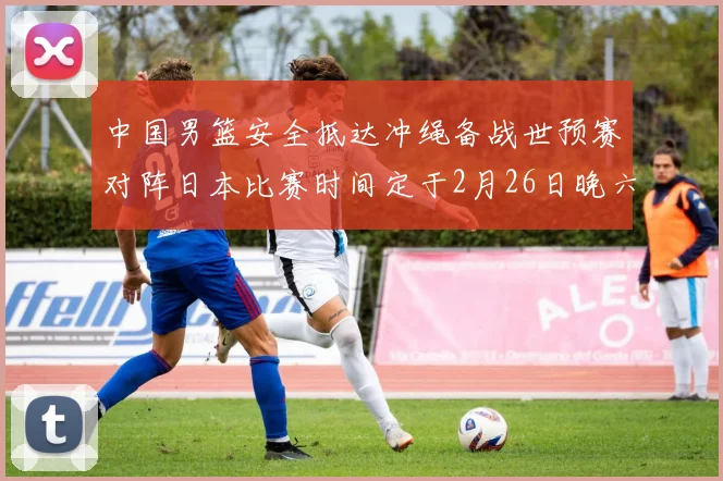 中国男篮安全抵达冲绳备战世预赛对阵日本比赛时间定于2月26日晚六点五分