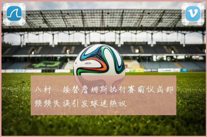 八村塁接替詹姆斯执行赛前仪式却频频失误引发球迷热议