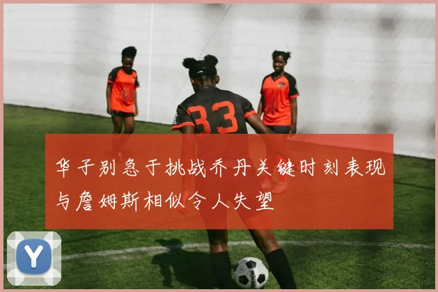 华子别急于挑战乔丹关键时刻表现与詹姆斯相似令人失望