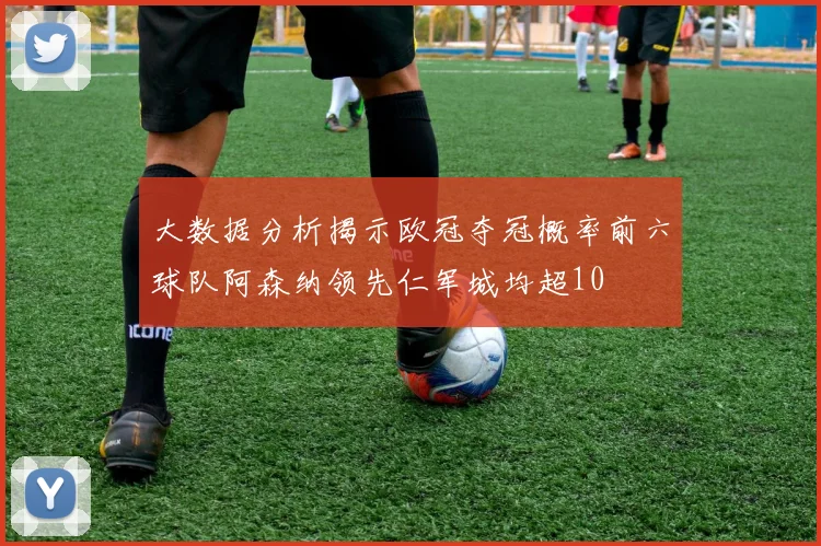 大数据分析揭示欧冠夺冠概率前六球队阿森纳领先仁军城均超10