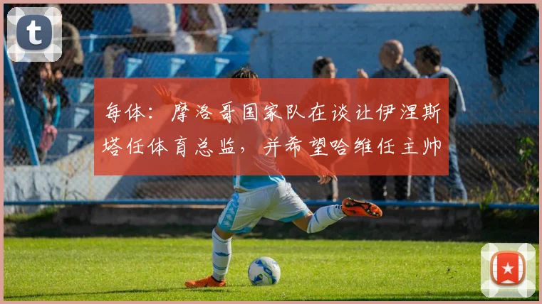 每体：摩洛哥国家队在谈让伊涅斯塔任体育总监，并希望哈维任主帅