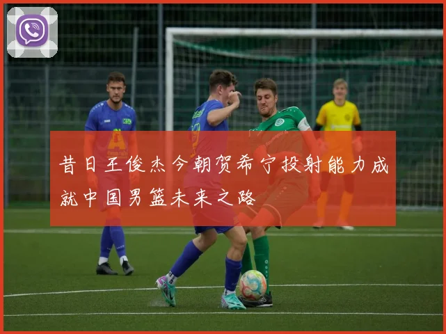 昔日王俊杰今朝贺希宁投射能力成就中国男篮未来之路
