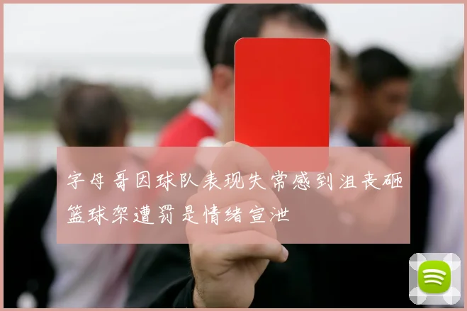 字母哥因球队表现失常感到沮丧砸篮球架遭罚是情绪宣泄