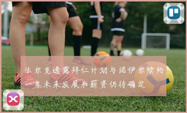 法尔克透露拜仁计划与诺伊尔续约一年未来发展和薪资仍待确定