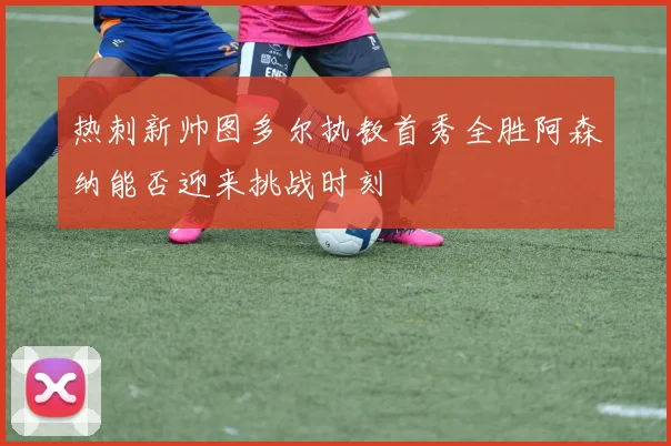 热刺新帅图多尔执教首秀全胜阿森纳能否迎来挑战时刻