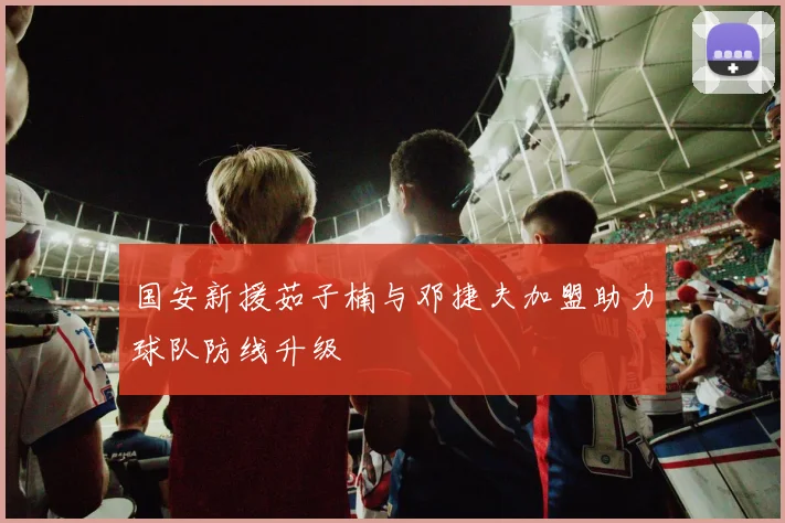 国安新援茹子楠与邓捷夫加盟助力球队防线升级