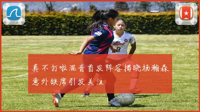 真不打啦混音首发阵容揭晓杨瀚森意外缺席引发关注